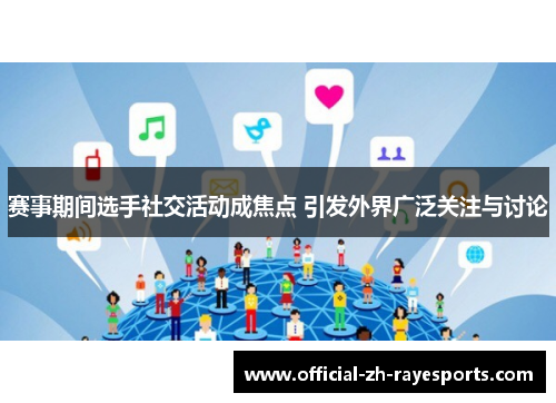 赛事期间选手社交活动成焦点 引发外界广泛关注与讨论