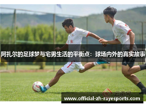 阿扎尔的足球梦与宅男生活的平衡点:球场内外的真实故事 阿扎尔的足球梦与宅男生活的平衡点:球场内外的真实故事