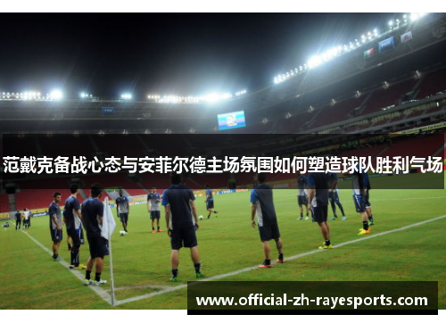 范戴克备战心态与安菲尔德主场氛围如何塑造球队胜利气场