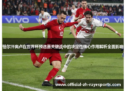恰尔汗奥卢在世界杯预选赛关键战中的决定性核心作用解析全面影响 恰尔汗奥卢在世界杯预选赛关键战中的决定性核心作用解析全面影响