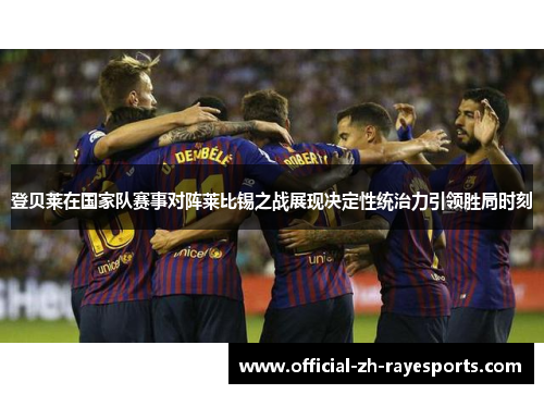 登贝莱在国家队赛事对阵莱比锡之战展现决定性统治力引领胜局时刻
