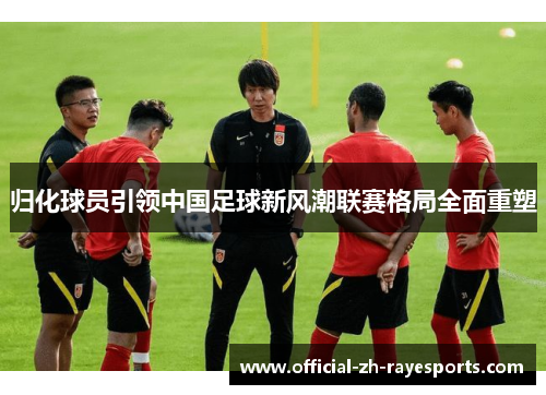 归化球员引领中国足球新风潮联赛格局全面重塑 归化球员引领中国足球新风潮联赛格局全面重塑
