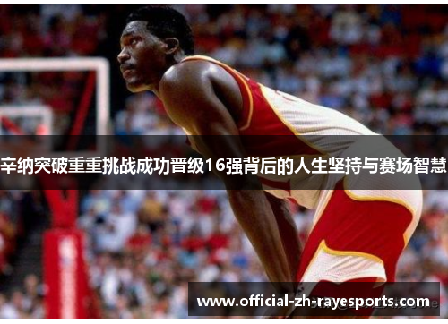 辛纳突破重重挑战成功晋级16强背后的人生坚持与赛场智慧