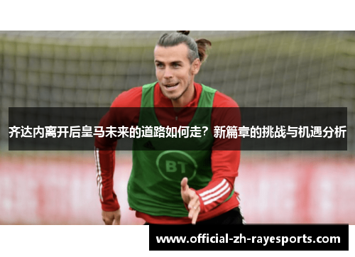 齐达内离开后皇马未来的道路如何走？新篇章的挑战与机遇分析