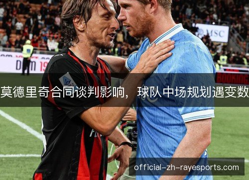 莫德里奇合同谈判影响，球队中场规划遇变数